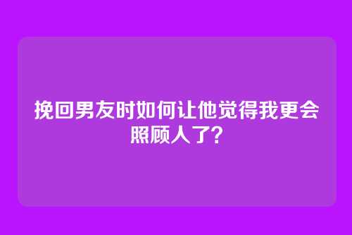 挽回男友时如何让他觉得我更会照顾人了？