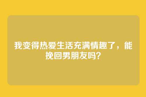 我变得热爱生活充满情趣了，能挽回男朋友吗？