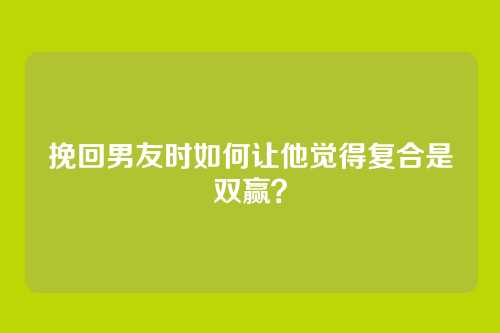 挽回男友时如何让他觉得复合是双赢？