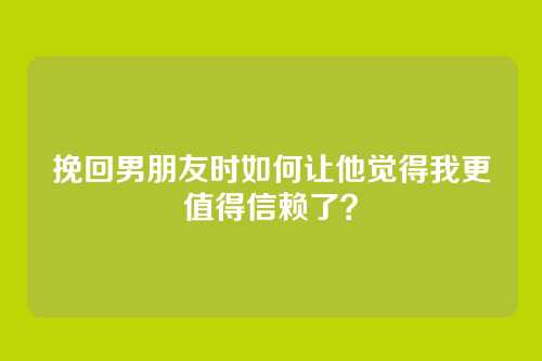 挽回男朋友时如何让他觉得我更值得信赖了？