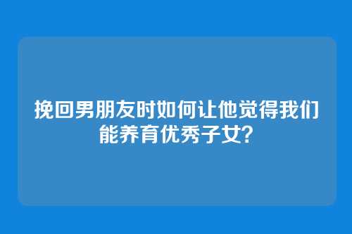 挽回男朋友时如何让他觉得我们能养育优秀子女？