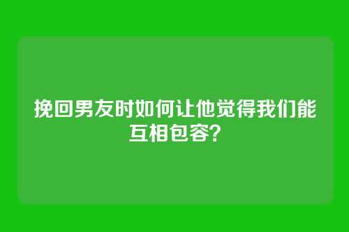 挽回男友时如何让他觉得我们能互相包容？