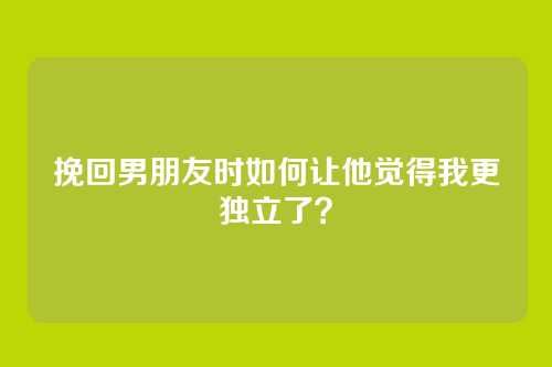 挽回男朋友时如何让他觉得我更独立了？