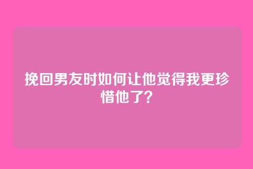 挽回男友时如何让他觉得我更珍惜他了？