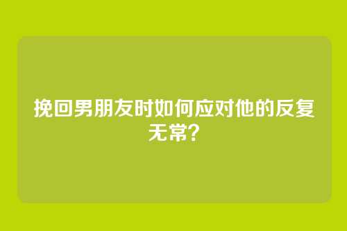 挽回男朋友时如何应对他的反复无常？