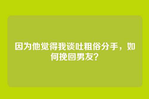 因为他觉得我谈吐粗俗分手，如何挽回男友？