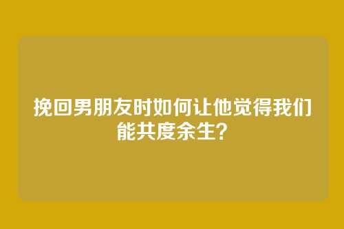 挽回男朋友时如何让他觉得我们能共度余生？
