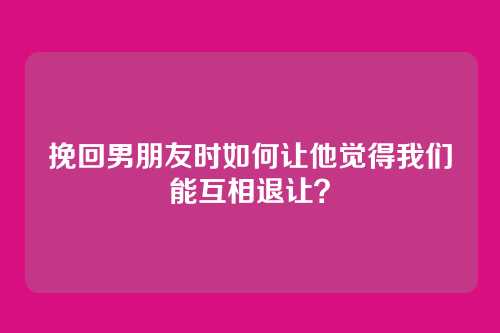 挽回男朋友时如何让他觉得我们能互相退让？