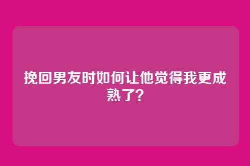 挽回男友时如何让他觉得我更成熟了？