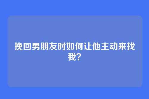 挽回男朋友时如何让他主动来找我？