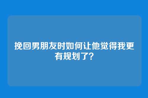 挽回男朋友时如何让他觉得我更有规划了？