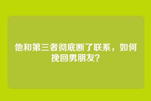 他和第三者彻底断了联系，如何挽回男朋友？