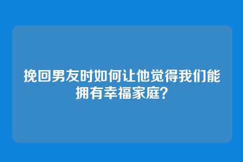 挽回男友时如何让他觉得我们能拥有幸福家庭？