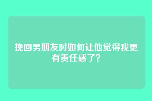 挽回男朋友时如何让他觉得我更有责任感了？