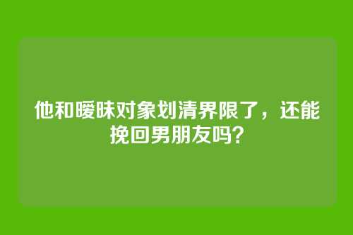 他和暧昧对象划清界限了，还能挽回男朋友吗？