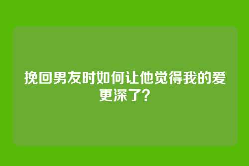 挽回男友时如何让他觉得我的爱更深了？