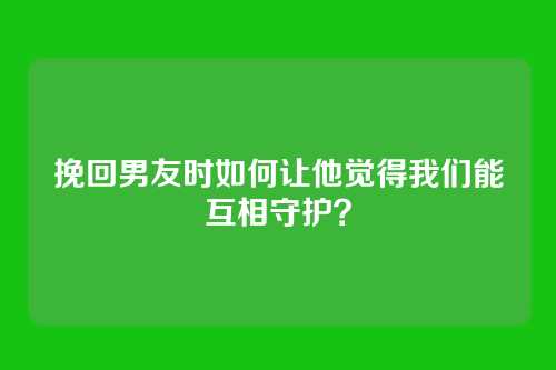 挽回男友时如何让他觉得我们能互相守护？