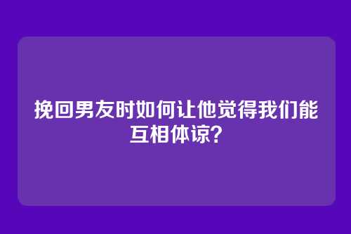 挽回男友时如何让他觉得我们能互相体谅？