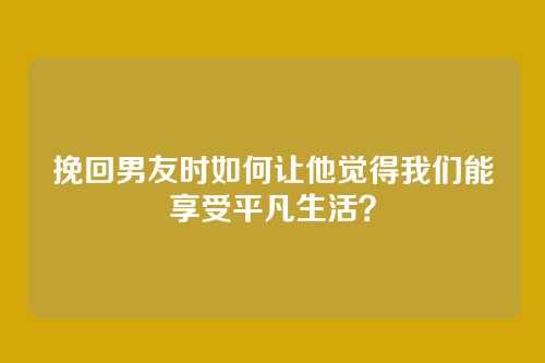 挽回男友时如何让他觉得我们能享受平凡生活？