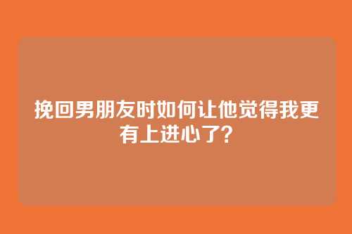 挽回男朋友时如何让他觉得我更有上进心了？
