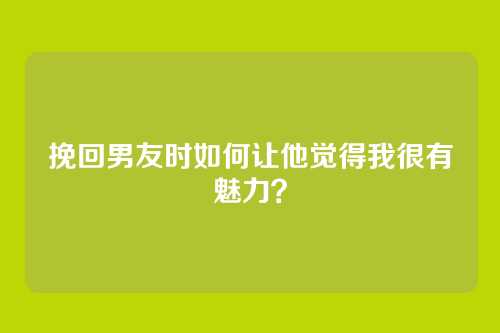 挽回男友时如何让他觉得我很有魅力？