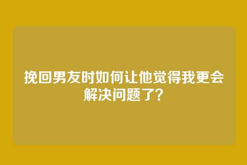 挽回男友时如何让他觉得我更会解决问题了？