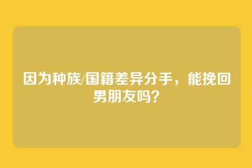 因为种族/国籍差异分手，能挽回男朋友吗？