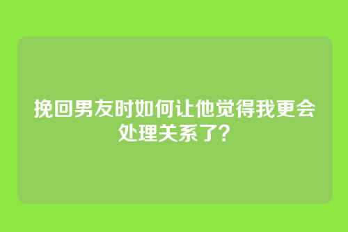 挽回男友时如何让他觉得我更会处理关系了？