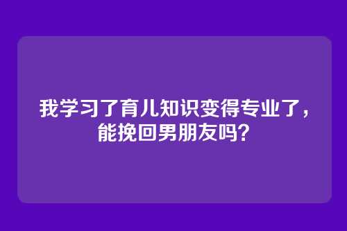 我学习了育儿知识变得专业了，能挽回男朋友吗？