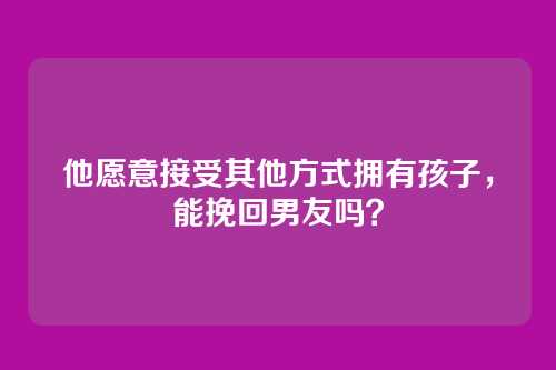 他愿意接受其他方式拥有孩子，能挽回男友吗？