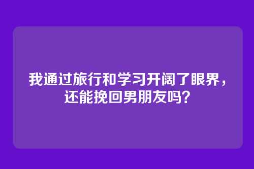 我通过旅行和学习开阔了眼界，还能挽回男朋友吗？
