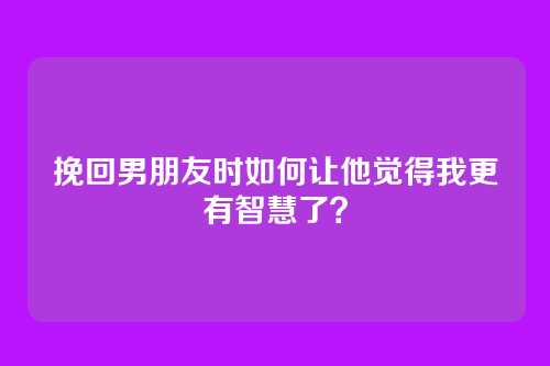 挽回男朋友时如何让他觉得我更有智慧了？