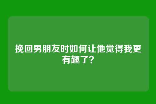 挽回男朋友时如何让他觉得我更有趣了？