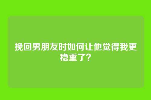 挽回男朋友时如何让他觉得我更稳重了？