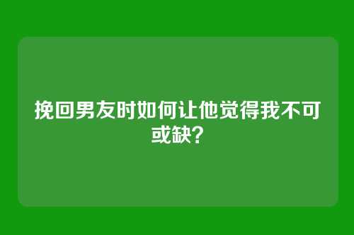 挽回男友时如何让他觉得我不可或缺？