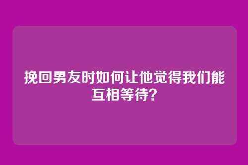 挽回男友时如何让他觉得我们能互相等待？