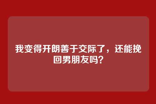 我变得开朗善于交际了，还能挽回男朋友吗？