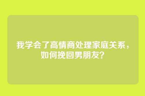 我学会了高情商处理家庭关系，如何挽回男朋友？