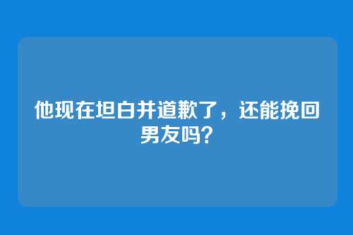 他现在坦白并道歉了，还能挽回男友吗？