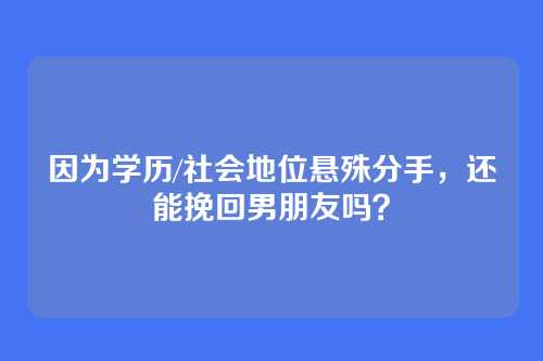 因为学历/社会地位悬殊分手，还能挽回男朋友吗？