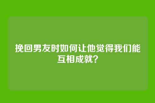 挽回男友时如何让他觉得我们能互相成就？