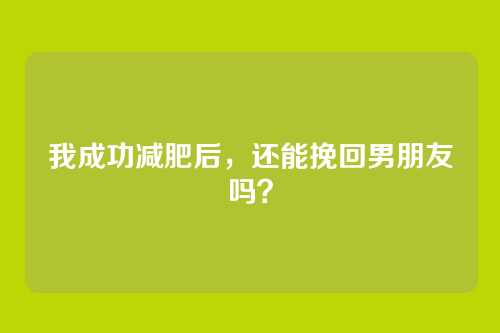 我成功减肥后，还能挽回男朋友吗？