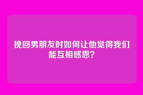 挽回男朋友时如何让他觉得我们能互相感恩？