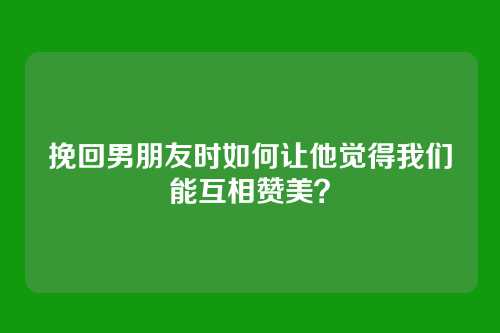 挽回男朋友时如何让他觉得我们能互相赞美？
