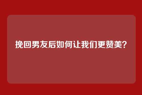 挽回男友后如何让我们更赞美?