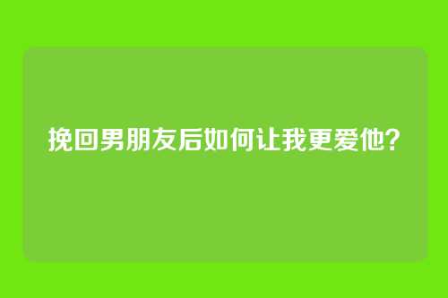 挽回男朋友后如何让我更爱他？