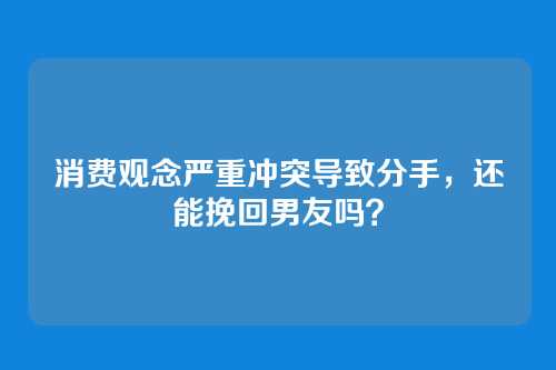 消费观念严重冲突导致分手，还能挽回男友吗？
