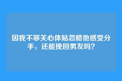 因我不够关心体贴忽略他感受分手，还能挽回男友吗？