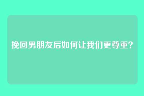 挽回男朋友后如何让我们更尊重？
