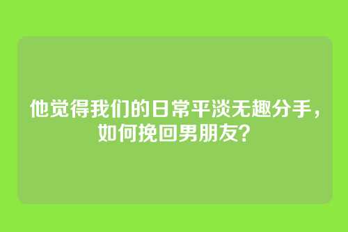 他觉得我们的日常平淡无趣分手，如何挽回男朋友？
